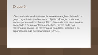 O que é:
•O conceito de movimento social se refere à ação coletiva de um
grupo organizado que tem como objetivo alcançar mudanças
sociais por meio do embate político, dentro de uma determinada
sociedade e de um contexto específico. Fazem parte dos
movimentos sociais, os movimentos populares, sindicais e as
organizações não governamentais (ONGs).
 