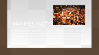 MANIFESTAÇÕES
Uma manifestação é uma forma de ação de um coletivo de pessoas em
favor de uma causa. As manifestações são uma forma de ativismo, e
habitualmente consistem numa concentração de pessoas, em geral com
cartazes e com palavras de ordem contra ou a favor de algo ou alguém.
 