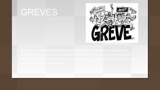 GREVES
Greve é a paralização coletiva e voluntária do trabalho realizada por
trabalhadores com o propósito de obter benefícios, como aumento de
salário, melhoria de condições de trabalho ou direitos trabalhistas, ou para
evitar a perda de benefícios
 