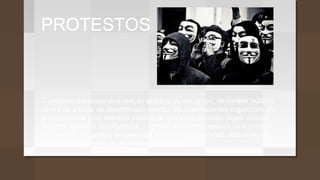 PROTESTOS
O protesto expressa uma reação solitária ou em grupo, de caráter público,
contra ou a favor de determinado evento. Os manifestantes organizam um
protesto como uma maneira pública de que suas opiniões sejam ouvidas
em uma tentativa de influenciar a opinião de outras pessoas ou a política
do governo, ou podem empreender a ação direta tentando, elas mesmas,
decretar diretamente as mudanças desejadas.
 