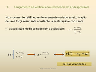 1. Lançamento na vertical com resistência do ar desprezável.
No movimento retilíneo uniformemente variado sujeito à ação
de uma força resultante constante, a aceleração é constante:
• a aceleração média coincide com a aceleração:
if
if
tt
vv
a



Se
0
0


i
i
t
vv
atvtv  0)(
t
vv
a 0

Lei das velocidades
Profª Esmeralda Pedrosa
 