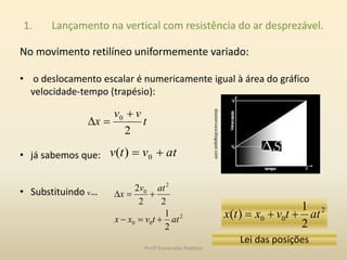 1. Lançamento na vertical com resistência do ar desprezável.
No movimento retilíneo uniformemente variado:
• o deslocamento escalar é numericamente igual à área do gráfico
velocidade-tempo (trapésio):
• já sabemos que:
• Substituindo v…
doutorcuca.blogspot.com
t
vv
x
2
0 

atvtv  0)(
2
00
2
0
2
1
22
2
attvxx
atv
x


2
00
2
1
)( attvxtx 
Lei das posições
Profª Esmeralda Pedrosa
 