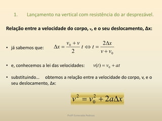 1. Lançamento na vertical com resistência do ar desprezável.
Relação entre a velocidade do corpo, v, e o seu deslocamento, Δx:
• já sabemos que:
• e, conhecemos a lei das velocidades:
• substituindo… obtemos a relação entre a velocidade do corpo, v, e o
seu deslocamento, Δx:
0
0 2
2 vv
x
tt
vv
x





atvtv  0)(
xavv  22
0
2
Profª Esmeralda Pedrosa
 