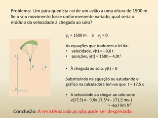 Problema: Um pára-quedista cai de um avião a uma altura de 1500 m.
Se o seu movimento fosse uniformemente variado, qual seria o
módulo da velocidade à chegada ao solo?
y0 = 1500 m e v0 = 0
As equações que traduzem a lei da:
• velocidade, v(t) = - 9,8 t
• posições, y(t) = 1500 – 4,9t2
• À chegada ao solo, y(t) = 0
Substituindo na equação ou estudando o
gráfico na calculadora tem-se que t = 17,5 s
• A velocidade ao chegar ao solo será:
v(17,5) = - 9,8x 17,52= - 171,5 ms-1
= -617 km h-1
Conclusão: A resistência do ar não pode ser desprezada.Profª Esmeralda Pedrosa
 