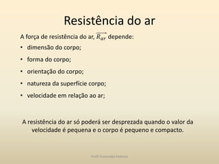Resistência do ar
A resistência do ar só poderá ser desprezada quando o valor da
velocidade é pequena e o corpo é pequeno e compacto.
A força de resistência do ar, 𝑅 𝑎𝑟 depende:
• dimensão do corpo;
• forma do corpo;
• orientação do corpo;
• natureza da superfície corpo;
• velocidade em relação ao ar;
Profª Esmeralda Pedrosa
 