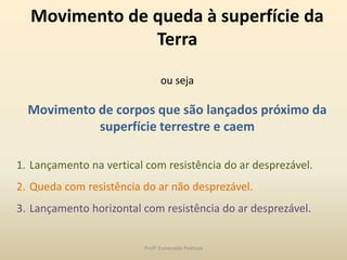 Movimento de queda à superfície da
Terra
ou seja
Movimento de corpos que são lançados próximo da
superfície terrestre e caem
1. Lançamento na vertical com resistência do ar desprezável.
2. Queda com resistência do ar não desprezável.
3. Lançamento horizontal com resistência do ar desprezável.
Profª Esmeralda Pedrosa
 