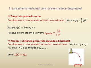 3. Lançamento horizontal com resistência do ar desprezável
Tempo de queda do corpo
Considera-se a componente vertical do movimento: 𝑦 𝑡 = 𝑦0 -
1
2
𝑔𝑡2
Faz-se 𝑦 𝑡 = 0 e 𝑦0 = h
Resolve-se em ordem a t e vem: 𝒕 𝒒𝒖𝒆𝒅𝒂 =
𝟐𝒉
𝒈
Alcance = distância percorrida segundo a horizontal
Considera-se a componente horizontal do movimento: 𝑥 𝑡 = 𝑥0 + 𝑣 𝑜t
Faz-se 𝑥0 = 0 e conhecido o 𝑡 𝑞𝑢𝑒𝑑𝑎
Vem: 𝒙 𝒕 = 𝒗 𝒐t
AlcanceProfª Esmeralda Pedrosa
 