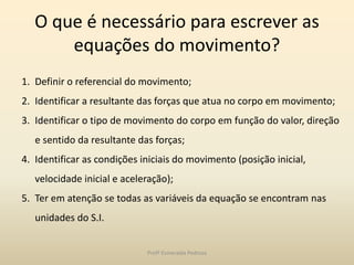 O que é necessário para escrever as
equações do movimento?
1. Definir o referencial do movimento;
2. Identificar a resultante das forças que atua no corpo em movimento;
3. Identificar o tipo de movimento do corpo em função do valor, direção
e sentido da resultante das forças;
4. Identificar as condições iniciais do movimento (posição inicial,
velocidade inicial e aceleração);
5. Ter em atenção se todas as variáveis da equação se encontram nas
unidades do S.I.
Profª Esmeralda Pedrosa
 