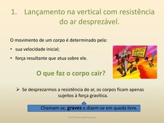 1. Lançamento na vertical com resistência
do ar desprezável.
O movimento de um corpo é determinado pela:
• sua velocidade inicial;
• força resultante que atua sobre ele.
O que faz o corpo cair?
 Se desprezarmos a resistência do ar, os corpos ficam apenas
sujeitos à força gravítica.
Chamam-se, graves e dizem-se em queda livre.
Profª Esmeralda Pedrosa
 
