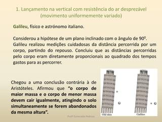 1. Lançamento na vertical com resistência do ar desprezável
(movimento uniformemente variado)
Galileu, físico e astrónomo italiano.
Considerou a hipótese de um plano inclinado com o ângulo de 900.
Galileu realizou medições cuidadosas da distância percorrida por um
corpo, partindo do repouso. Concluiu que as distâncias percorridas
pelo corpo eram diretamente proporcionais ao quadrado dos tempos
gastos para as percorrer.
Chegou a uma conclusão contrária à de
Aristóteles. Afirmou que “o corpo de
maior massa e o corpo de menor massa
devem cair igualmente, atingindo o solo
simultaneamente se forem abandonados
da mesma altura”.
Profª Esmeralda Pedrosa
 