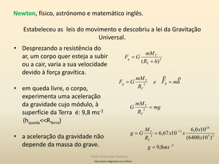 • Desprezando a resistência do
ar, um corpo quer esteja a subir
ou a cair, varia a sua velocidade
devido à força gravítica.
• em queda livre, o corpo,
experimenta uma aceleração
da gravidade cujo módulo, à
superfície da Terra é: 9,8 ms-2
(hqueda<<RTerra)
• a aceleração da gravidade não
depende da massa do grave. 2
23
24
11
2
2
2
2
8,9
)106400(
100,6
1067,6
)(








msg
x
x
xx
R
M
Gg
mg
R
mM
G
amFe
R
mM
GF
hR
mM
GF
T
T
T
T
R
T
T
g
T
T
g

http://www.colegioweb.com.br/fisica
Newton, físico, astrónomo e matemático inglês.
Estabeleceu as leis do movimento e descobriu a lei da Gravitação
Universal.
Profª Esmeralda Pedrosa
 