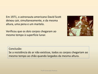 Em 1971, o astronauta americano David Scott
deixou cair, simultaneamente, e da mesma
altura, uma pena e um martelo.
Verificou que os dois corpos chegaram ao
mesmo tempo à superfície lunar.
Conclusão:
Se a resistência do ar não existisse, todos os corpos chegariam ao
mesmo tempo ao chão quando largados da mesma altura.
Profª Esmeralda Pedrosa
 
