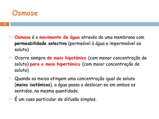 Osmose Osmose  é o  movimento de água  através de uma membrana com  permeabilidade selectiva  (permeável à água e impermeável ao soluto)  Ocorre sempre  do meio hipotónico  (com menor concentração de soluto)  para o meio hipertónico  (com maior concentração de soluto) Quando os meios atingem uma concentração igual de soluto ( meios isotónicos ), a água passa a deslocar-se em ambos os sentidos, na mesma quantidade.  É um caso particular de difusão simples. 