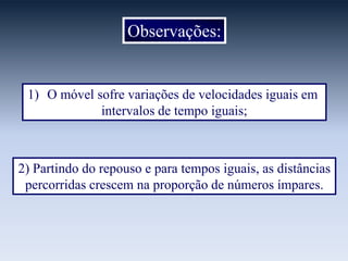 Observações:

1) O móvel sofre variações de velocidades iguais em
intervalos de tempo iguais;

2) Partindo do repouso e para tempos iguais, as distâncias
percorridas crescem na proporção de números ímpares.

 
