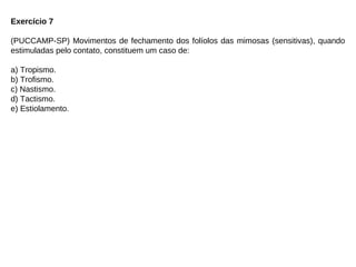 Exercício 7
(PUCCAMP-SP) Movimentos de fechamento dos folíolos das mimosas (sensitivas), quando
estimuladas pelo contato, constituem um caso de:
a) Tropismo.
b) Trofismo.
c) Nastismo.
d) Tactismo.
e) Estiolamento.
 