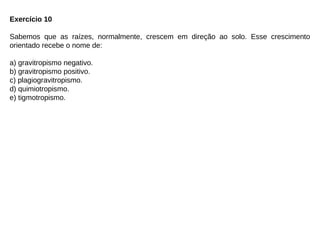 Exercício 10
Sabemos que as raízes, normalmente, crescem em direção ao solo. Esse crescimento
orientado recebe o nome de:
a) gravitropismo negativo.
b) gravitropismo positivo.
c) plagiogravitropismo.
d) quimiotropismo.
e) tigmotropismo.
 