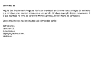 Exercício 11
Alguns dos movimentos vegetais não são orientados de acordo com a direção do estímulo
que recebem, mas sempre obedecem a um padrão. Um bom exemplo desses movimentos é
o que acontece na folha de sensitiva (Mimosa pudica), que se fecha ao ser tocada.
Esses movimentos não orientados são conhecidos como:
a) tropismos.
b) tactismos.
c) nastismos.
d) plagiogravitropismo.
e) ciclose.
 