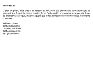 Exercício 12
O grão de pólen, após chegar ao estigma da flor, inicia sua germinação com a formação do
tubo polínico. Esse tubo cresce em direção ao óvulo atraído por substâncias especiais. Entre
as alternativas a seguir, marque aquela que indica corretamente o nome desse movimento
orientado.
a) Fototropismo.
b) Quimiotactismo.
c) Seismonastismo.
d) Quimiotropismo.
e) Tigmotropismo.
 