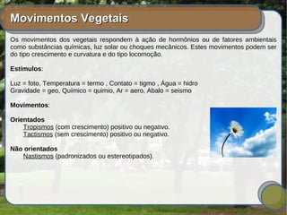 Movimentos VegetaisMovimentos Vegetais
Os movimentos dos vegetais respondem à ação de hormônios ou de fatores ambientais
como substâncias químicas, luz solar ou choques mecânicos. Estes movimentos podem ser
do tipo crescimento e curvatura e do tipo locomoção.
Estímulos:
Luz = foto, Temperatura = termo , Contato = tigmo , Água = hidro
Gravidade = geo, Químico = quimio, Ar = aero, Abalo = seismo
Movimentos:
Orientados
Tropismos (com crescimento) positivo ou negativo.
Tactismos (sem crescimento) positivo ou negativo.
Não orientados
Nastismos (padronizados ou estereotipados).
 