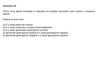 Exercício 15
(FCC) Uma planta envasada é colocada em posição horizontal como mostra o esquema
abaixo:
Espera-se que a raiz:
a) E o caule parem de crescer.
b) E o caule continuem a crescer horizontalmente.
c) E o caule apresentem geotropismo positivo.
d) Apresente geotropismo positivo e o caule geotropismo negativo.
e) Apresente geotropismo negativo e o caule geotropismo positivo.
 