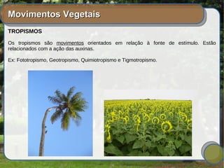 Movimentos VegetaisMovimentos Vegetais
TROPISMOS
Os tropismos são movimentos orientados em relação à fonte de estímulo. Estão
relacionados com a ação das auxinas.
Ex: Fototropismo, Geotropismo, Quimiotropismo e Tigmotropismo.
 