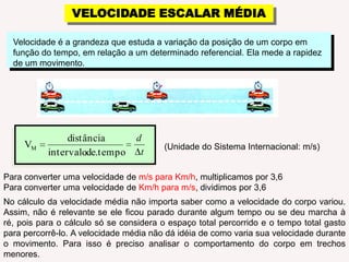 VELOCIDADE ESCALAR MÉDIAVelocidade é a grandeza que estuda a variação da posição de um corpo em função do tempo, em relação a um determinado referencial. Ela mede a rapidez de um movimento.(Unidade do Sistema Internacional: m/s)Para converter uma velocidade de m/s para Km/h, multiplicamos por 3,6Para converter uma velocidade de Km/h para m/s, dividimos por 3,6No cálculo da velocidade média não importa saber como a velocidade do corpo variou. Assim, não é relevante se ele ficou parado durante algum tempo ou se deu marcha à ré, pois para o cálculo só se considera o espaço total percorrido e o tempo total gasto para percorrê-lo. A velocidade média não dá idéia de como varia sua velocidade durante o movimento. Para isso é preciso analisar o comportamento do corpo em trechos menores.