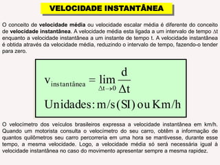 VELOCIDADE INSTANTÂNEAO conceito de velocidade média ou velocidade escalar média é diferente do conceito de velocidade instantânea. A velocidade média esta ligada a um intervalo de tempo ∆t enquanto a velocidade instantânea a um instante de tempo t. A velocidade instantânea é obtida através da velocidade média, reduzindo o intervalo de tempo, fazendo-o tender para zero.O velocímetro dos veículos brasileiros expressa a velocidade instantânea em km/h. Quando um motorista consulta o velocímetro do seu carro, obtêm a informação de quantos quilômetros seu carro percorreria em uma hora se mantivesse, durante esse tempo, a mesma velocidade. Logo, a velocidade média só será necessária igual à velocidade instantânea no caso do movimento apresentar sempre a mesma rapidez.