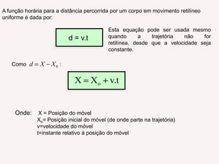 A função horária para a distância percorrida por um corpo em movimento retilíneo uniforme é dada por:Esta equação pode ser usada mesmo quando a trajetória não for retilínea, desde que a velocidade seja constante.d = v.tComo                      : Onde: X = Posição do móvel	Xo= Posição inicial do móvel (de onde parte na trajetória)	v=velocidade do móvel	t=instante relativo à posição do móvel