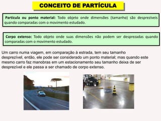 CONCEITO DE PARTÍCULA Partículaou ponto material:Todo objeto onde dimensões (tamanho) são desprezíveis quando comparadas com o movimento estudado.Corpo extenso: Todo objeto onde suas dimensões não podem ser desprezadas quando comparadas com o movimento estudado.Um carro numa viagem, em comparação à estrada, tem seu tamanho desprezível, então, ele pode ser considerado um ponto material; mas quando este mesmo carro faz manobras em um estacionamento seu tamanho deixa de ser desprezível e ele passa a ser chamado de corpo extenso.