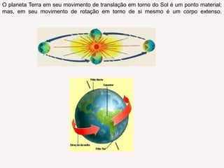 O planeta Terra em seu movimento de translação em torno do Sol é um ponto material; mas, em seu movimento de rotação em torno de si mesmo é um corpo extenso.