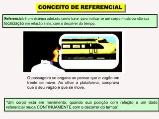 CONCEITO DE REFERENCIALReferencial: é um sistema adotado como base  para indicar se um corpo muda ou não sua localização em relação a ele, com o decorrer do tempo.O passageiro se engana ao pensar que o vagão em frente se move. Ao olhar a plataforma, comprova que o seu vagão é que se move.“Um corpo está em movimento, quando sua posição com relação a um dado referencial muda CONTINUAMENTE com o decorrer do tempo”.
