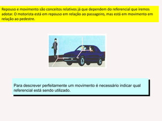 Repouso e movimento são conceitos relativos já que dependem do referencial que iremos adotar. O motorista está em repouso em relação ao passageiro, mas está em movimento em relação ao pedestre. Para descrever perfeitamente um movimento é necessário indicar qual referencial está sendo utilizado.