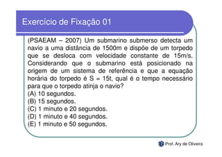 Exercício de Fixação 01

 (PSAEAM – 2007) Um submarino submerso detecta um
 navio a uma distância de 1500m e dispõe de um torpedo
 que se desloca com velocidade constante de 15m/s.
 Considerando que o submarino está posicionado na
 origem de um sistema de referência e que a equação
 horária do torpedo é S = 15t, qual é o tempo necessário
 para que o torpedo atinja o navio?
 (A) 10 segundos.
 (B) 15 segundos.
 (C) 1 minuto e 20 segundos.
 (D) 1 minuto e 40 segundos.
 (E) 1 minuto e 50 segundos.


                                              Prof. Ary de Oliveira
 