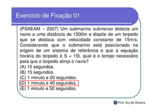 Exercício de Fixação 01

 (PSAEAM – 2007) Um submarino submerso detecta um
 navio a uma distância de 1500m e dispõe de um torpedo
 que se desloca com velocidade constante de 15m/s.
 Considerando que o submarino está posicionado na
 origem de um sistema de referência e que a equação
 horária do torpedo é S = 15t, qual é o tempo necessário
 para que o torpedo atinja o navio?
 (A) 10 segundos.
 (B) 15 segundos.
 (C) 1 minuto e 20 segundos.
 (D) 1 minuto e 40 segundos.
 (E) 1 minuto e 50 segundos.


                                              Prof. Ary de Oliveira
 