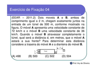 Exercício de Fixação 04

 (EEAR – 2011.2) Dois moveis A e B, ambos de
 comprimento igual a 2 m, chegam exatamente juntos na
 entrada de um túnel de 500 m, conforme mostrado na
 figura. O móvel A apresenta uma velocidade constante de
 72 km/h e o móvel B uma velocidade constante de 36
 km/h. Quando o móvel B atravessar completamente o
 túnel, qual será a distância d, em metros, que o móvel A
 estará a sua frente? Para determinar esta distância
 considere a traseira do móvel A e a dianteira do móvel B.



 (A) 498      (B) 500      (C) 502      (D) 504

                                                  Prof. Ary de Oliveira
 