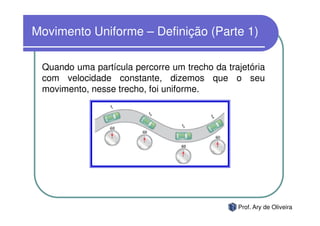 Movimento Uniforme – Definição (Parte 1)

 Quando uma partícula percorre um trecho da trajetória
 com velocidade constante, dizemos que o seu
 movimento, nesse trecho, foi uniforme.




                                               Prof. Ary de Oliveira
 