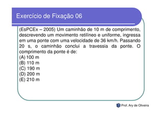 Exercício de Fixação 06

 (EsPCEx – 2005) Um caminhão de 10 m de comprimento,
 descrevendo um movimento retilíneo e uniforme, ingressa
 em uma ponte com uma velocidade de 36 km/h. Passando
 20 s, o caminhão conclui a travessia da ponte. O
 comprimento da ponte é de:
 (A) 100 m
 (B) 110 m
 (C) 190 m
 (D) 200 m
 (E) 210 m




                                               Prof. Ary de Oliveira
 