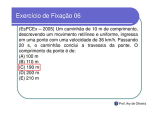 Exercício de Fixação 06

 (EsPCEx – 2005) Um caminhão de 10 m de comprimento,
 descrevendo um movimento retilíneo e uniforme, ingressa
 em uma ponte com uma velocidade de 36 km/h. Passando
 20 s, o caminhão conclui a travessia da ponte. O
 comprimento da ponte é de:
 (A) 100 m
 (B) 110 m
 (C) 190 m
 (D) 200 m
 (E) 210 m




                                               Prof. Ary de Oliveira
 