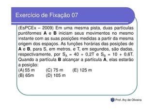 Exercício de Fixação 07

 (EsPCEx – 2009) Em uma mesma pista, duas partículas
 puntiformes A e B iniciam seus movimentos no mesmo
 instante com as suas posições medidas a partir da mesma
 origem dos espaços. As funções horárias das posições de
 A e B, para S, em metros, e T, em segundos, são dadas,
 respectivamente, por SA = 40 + 0,2T e SB = 10 + 0,6T.
 Quando a partícula B alcançar a partícula A, elas estarão
 a posição:
 (A) 55 m      (C) 75 m    (E) 125 m
 (B) 65m       (D) 105 m




                                                 Prof. Ary de Oliveira
 