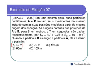 Exercício de Fixação 07

 (EsPCEx – 2009) Em uma mesma pista, duas partículas
 puntiformes A e B iniciam seus movimentos no mesmo
 instante com as suas posições medidas a partir da mesma
 origem dos espaços. As funções horárias das posições de
 A e B, para S, em metros, e T, em segundos, são dadas,
 respectivamente, por SA = 40 + 0,2T e SB = 10 + 0,6T.
 Quando a partícula B alcançar a partícula A, elas estarão
 a posição:
 (A) 55 m      (C) 75 m    (E) 125 m
 (B) 65m       (D) 105 m




                                                 Prof. Ary de Oliveira
 