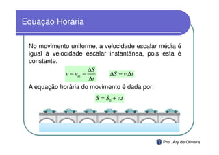 Equação Horária

 No movimento uniforme, a velocidade escalar média é
 igual à velocidade escalar instantânea, pois esta é
 constante.
                       ∆S
              v = vm =      ∆S = v.∆t
                       ∆t
 A equação horária do movimento é dada por:
                       S = S0 + v.t




                                             Prof. Ary de Oliveira
 