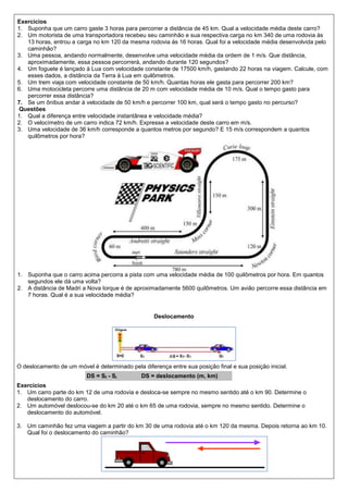 Exercícios
1. Suponha que um carro gaste 3 horas para percorrer a distância de 45 km. Qual a velocidade média deste carro?
2. Um motorista de uma transportadora recebeu seu caminhão e sua respectiva carga no km 340 de uma rodovia às
   13 horas, entrou a carga no km 120 da mesma rodovia às 16 horas. Qual foi a velocidade média desenvolvida pelo
   caminhão?
3. Uma pessoa, andando normalmente, desenvolve uma velocidade média da ordem de 1 m/s. Que distância,
   aproximadamente, essa pessoa percorrerá, andando durante 120 segundos?
4. Um foguete é lançado à Lua com velocidade constante de 17500 km/h, gastando 22 horas na viagem. Calcule, com
   esses dados, a distância da Terra à Lua em quilômetros.
5. Um trem viaja com velocidade constante de 50 km/h. Quantas horas ele gasta para percorrer 200 km?
6. Uma motocicleta percorre uma distância de 20 m com velocidade média de 10 m/s. Qual o tempo gasto para
   percorrer essa distância?
7. Se um ônibus andar à velocidade de 50 km/h e percorrer 100 km, qual será o tempo gasto no percurso?
 Questões
1. Qual a diferença entre velocidade instantânea e velocidade média?
2. O velocímetro de um carro indica 72 km/h. Expresse a velocidade deste carro em m/s.
3. Uma velocidade de 36 km/h corresponde a quantos metros por segundo? E 15 m/s correspondem a quantos
   quilômetros por hora?




1. Suponha que o carro acima percorra a pista com uma velocidade média de 100 quilômetros por hora. Em quantos
   segundos ele dá uma volta?
2. A distância de Madri a Nova Iorque é de aproximadamente 5600 quilômetros. Um avião percorre essa distância em
   7 horas. Qual é a sua velocidade média?


                                                   Deslocamento




O deslocamento de um móvel é determinado pela diferença entre sua posição final e sua posição inicial.
                          DS = Sf - Si        DS = deslocamento (m, km)
Exercícios
1. Um carro parte do km 12 de uma rodovia e desloca-se sempre no mesmo sentido até o km 90. Determine o
   deslocamento do carro.
2. Um automóvel deslocou-se do km 20 até o km 65 de uma rodovia, sempre no mesmo sentido. Determine o
   deslocamento do automóvel.

3. Um caminhão fez uma viagem a partir do km 30 de uma rodovia até o km 120 da mesma. Depois retorna ao km 10.
   Qual foi o deslocamento do caminhão?
 