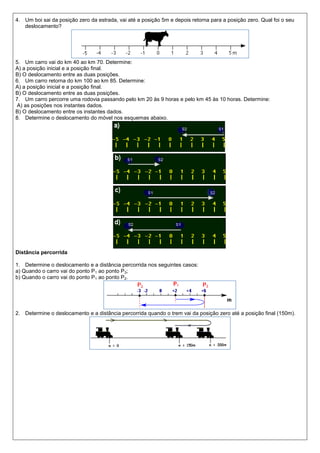 4. Um boi sai da posição zero da estrada, vai até a posição 5m e depois retorna para a posição zero. Qual foi o seu
   deslocamento?




5. Um carro vai do km 40 ao km 70. Determine:
A) a posição inicial e a posição final.
B) O deslocamento entre as duas posições.
6. Um carro retorna do km 100 ao km 85. Determine:
A) a posição inicial e a posição final.
B) O deslocamento entre as duas posições.
7. Um carro percorre uma rodovia passando pelo km 20 às 9 horas e pelo km 45 às 10 horas. Determine:
 A) as posições nos instantes dados.
B) O deslocamento entre os instantes dados.
8. Determine o deslocamento do móvel nos esquemas abaixo.




Distância percorrida

1. Determine o deslocamento e a distância percorrida nos seguintes casos:
a) Quando o carro vai do ponto P1 ao ponto P3;
b) Quando o carro vai do ponto P1 ao ponto P2.




2. Determine o deslocamento e a distância percorrida quando o trem vai da posição zero até a posição final (150m).
 