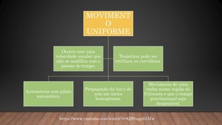 MOVIMENT
O
UNIFORME
Automóveis com piloto
automático.
Propagação da luz e do
som em meios
homogêneos.
Movimento de uma
rocha numa região do
Universo e que o campo
gravitacional seja
desprezível.
Ocorre com uma
velocidade escalar que
não se modifica com o
passar do tempo.
Trajetória pode ser
retilínea ou curvilínea.
https://www.youtube.com/watch?v=QWtugublAIw
 