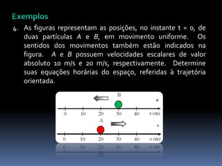 4. As figuras representam as posições, no instante t = 0, de
duas partículas A e B, em movimento uniforme. Os
sentidos dos movimentos também estão indicados na
figura. A e B possuem velocidades escalares de valor
absoluto 10 m/s e 20 m/s, respectivamente. Determine
suas equações horárias do espaço, referidas à trajetória
orientada.
 