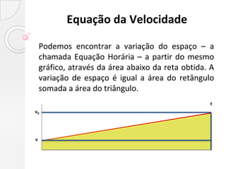Equação da Velocidade

    Podemos encontrar a variação do espaço – a
    chamada Equação Horária – a partir do mesmo
    gráfico, através da área abaixo da reta obtida. A
    variação de espaço é igual a área do retângulo
    somada a área do triângulo.
                                                   t
v0




v
 