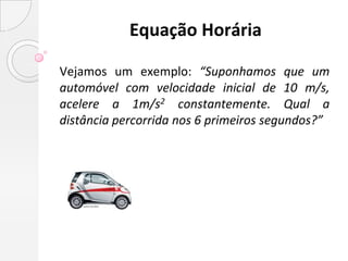 Equação Horária

Vejamos um exemplo: “Suponhamos que um
automóvel com velocidade inicial de 10 m/s,
acelere a 1m/s2 constantemente. Qual a
distância percorrida nos 6 primeiros segundos?”
 
