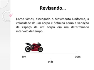Revisando…

Como vimos, estudando o Movimento Uniforme, a
velocidade de um corpo é definida como a variação
de espaço de um corpo em um determinado
intervalo de tempo.




    0m                                 30m
                     t=3s
 
