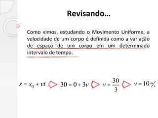Revisando…

   Como vimos, estudando o Movimento Uniforme, a
   velocidade de um corpo é definida como a variação
   de espaço de um corpo em um determinado
   intervalo de tempo.



                                    30
s = s0 + vt     30 = 0 + 3v      v=          v =10 m s
                                     3
 