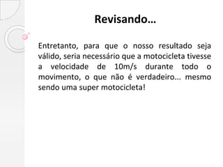 Revisando…

Entretanto, para que o nosso resultado seja
válido, seria necessário que a motocicleta tivesse
a velocidade de 10m/s durante todo o
movimento, o que não é verdadeiro... mesmo
sendo uma super motocicleta!
 
